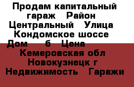 Продам капитальный гараж › Район ­ Центральный › Улица ­ Кондомское шоссе › Дом ­ 6 б › Цена ­ 255 000 - Кемеровская обл., Новокузнецк г. Недвижимость » Гаражи   